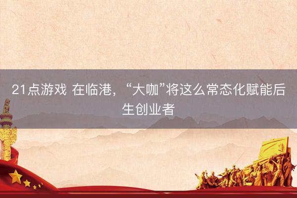 21点游戏 在临港，“大咖”将这么常态化赋能后生创业者