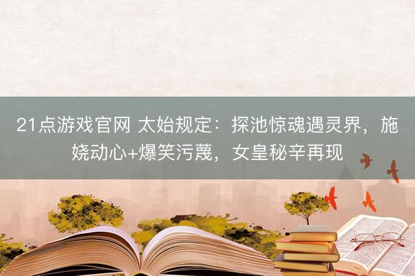 21点游戏官网 太始规定：探池惊魂遇灵界，施娆动心+爆笑污蔑，女皇秘辛再现