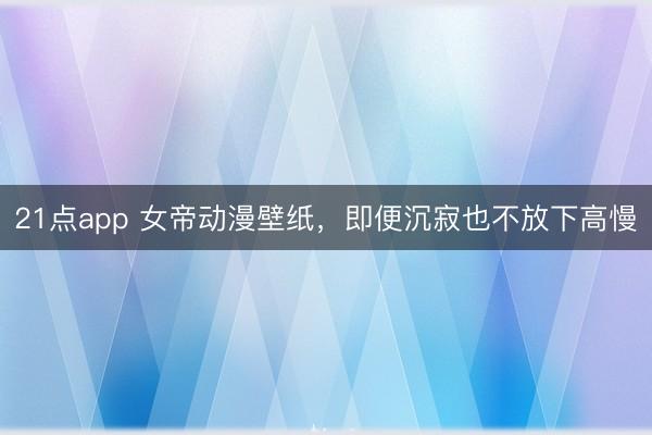 21点app 女帝动漫壁纸，即便沉寂也不放下高慢