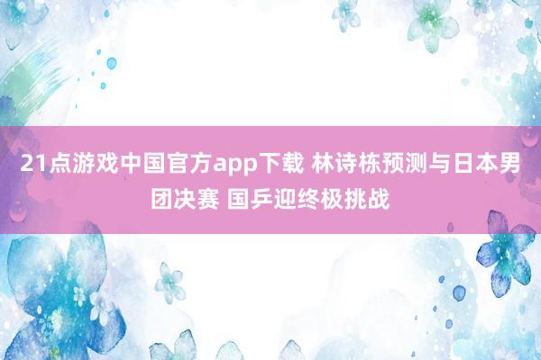 21点游戏中国官方app下载 林诗栋预测与日本男团决赛 国乒迎终极挑战