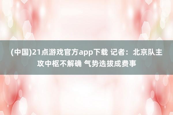 (中国)21点游戏官方app下载 记者：北京队主攻中枢不解确 气势选拔成费事