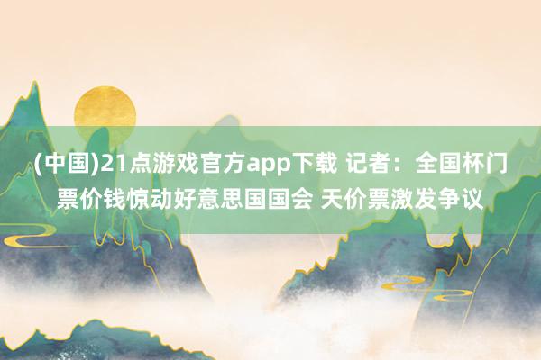 (中国)21点游戏官方app下载 记者：全国杯门票价钱惊动好意思国国会 天价票激发争议