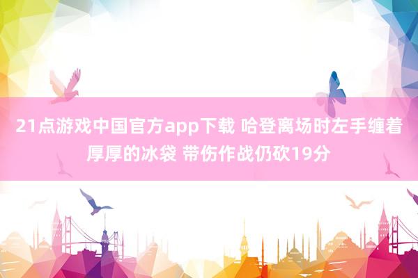 21点游戏中国官方app下载 哈登离场时左手缠着厚厚的冰袋 带伤作战仍砍19分