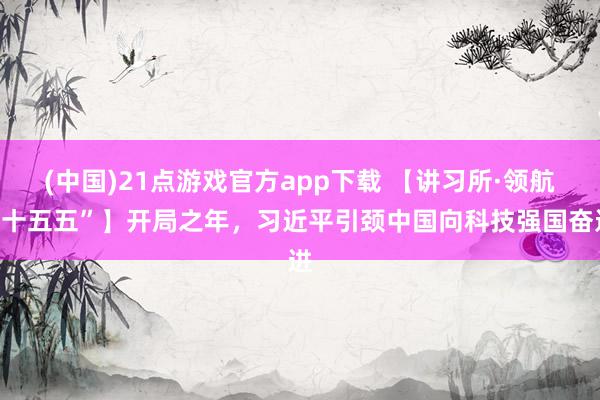 (中国)21点游戏官方app下载 【讲习所·领航“十五五”】开局之年，习近平引颈中国向科技强国奋进