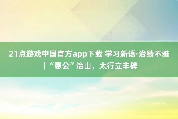 21点游戏中国官方app下载 学习新语·治绩不雅｜“愚公”治山，太行立丰碑