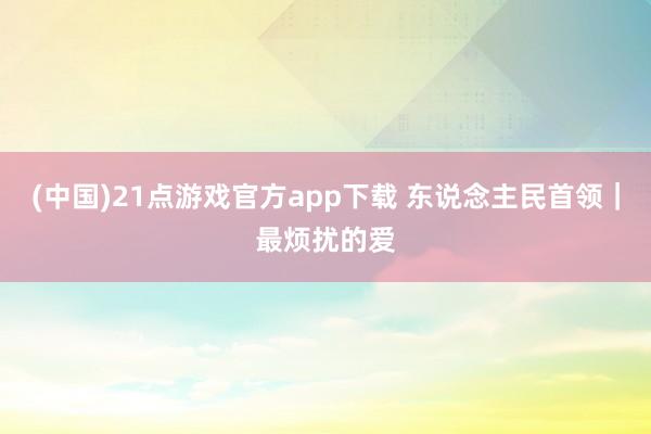 (中国)21点游戏官方app下载 东说念主民首领｜最烦扰的爱