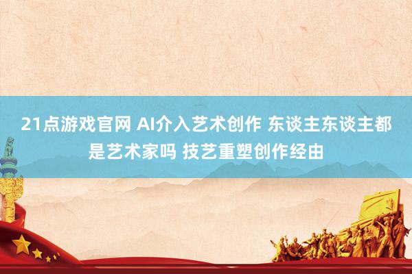 21点游戏官网 AI介入艺术创作 东谈主东谈主都是艺术家吗 技艺重塑创作经由