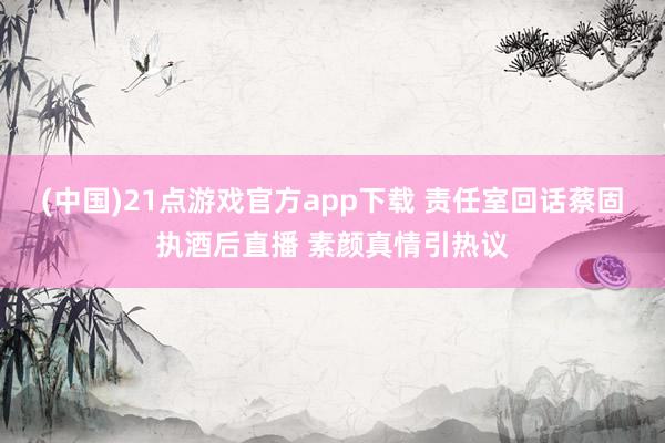 (中国)21点游戏官方app下载 责任室回话蔡固执酒后直播 素颜真情引热议