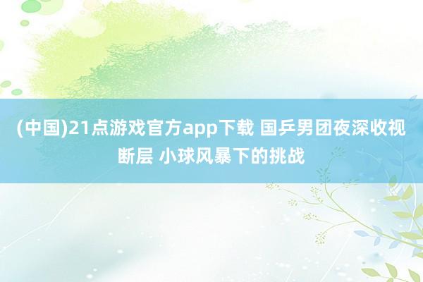 (中国)21点游戏官方app下载 国乒男团夜深收视断层 小球风暴下的挑战