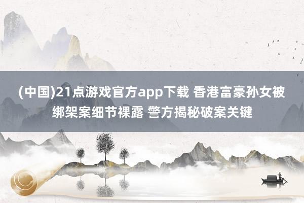 (中国)21点游戏官方app下载 香港富豪孙女被绑架案细节裸露 警方揭秘破案关键