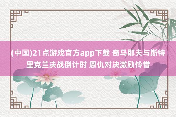 (中国)21点游戏官方app下载 奇马耶夫与斯特里克兰决战倒计时 恩仇对决激励怜惜