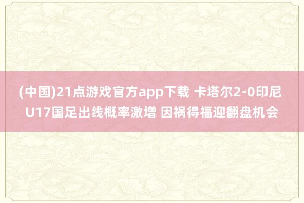 (中国)21点游戏官方app下载 卡塔尔2-0印尼 U17国足出线概率激增 因祸得福迎翻盘机会