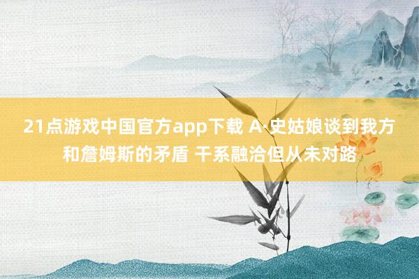 21点游戏中国官方app下载 A·史姑娘谈到我方和詹姆斯的矛盾 干系融洽但从未对路