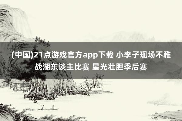 (中国)21点游戏官方app下载 小李子现场不雅战湖东谈主比赛 星光壮胆季后赛