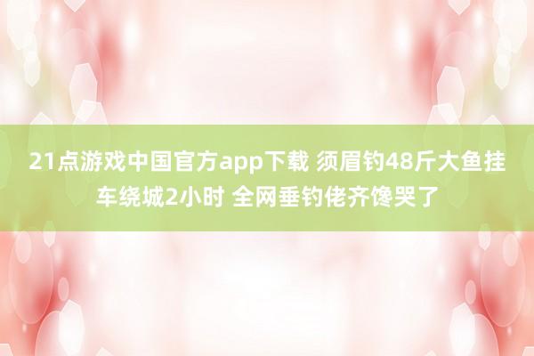 21点游戏中国官方app下载 须眉钓48斤大鱼挂车绕城2小时 全网垂钓佬齐馋哭了