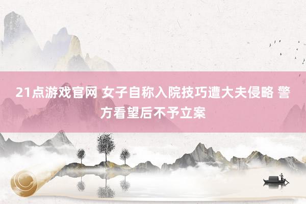 21点游戏官网 女子自称入院技巧遭大夫侵略 警方看望后不予立案