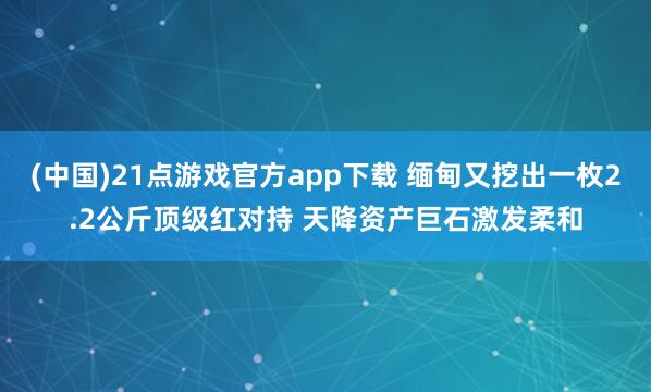 (中国)21点游戏官方app下载 缅甸又挖出一枚2.2公斤顶级红对持 天降资产巨石激发柔和