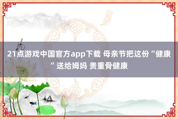 21点游戏中国官方app下载 母亲节把这份“健康”送给姆妈 贵重骨健康