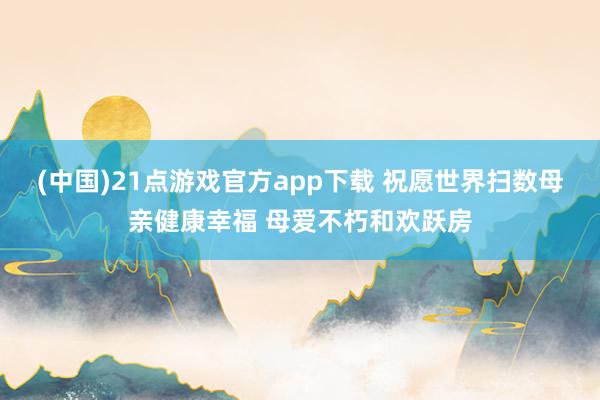 (中国)21点游戏官方app下载 祝愿世界扫数母亲健康幸福 母爱不朽和欢跃房