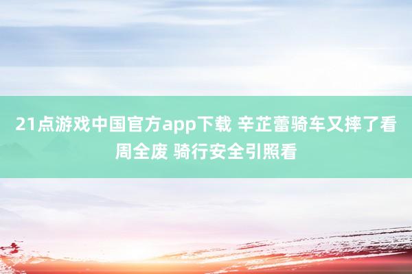 21点游戏中国官方app下载 辛芷蕾骑车又摔了看周全废 骑行安全引照看