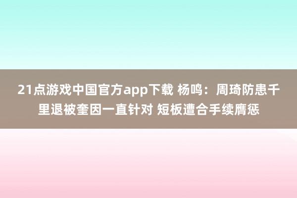 21点游戏中国官方app下载 杨鸣:周琦防患千里退被奎因一直针对 短板遭合手续膺惩