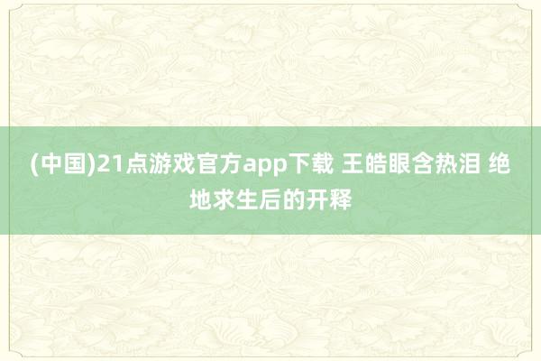 (中国)21点游戏官方app下载 王皓眼含热泪 绝地求生后的开释