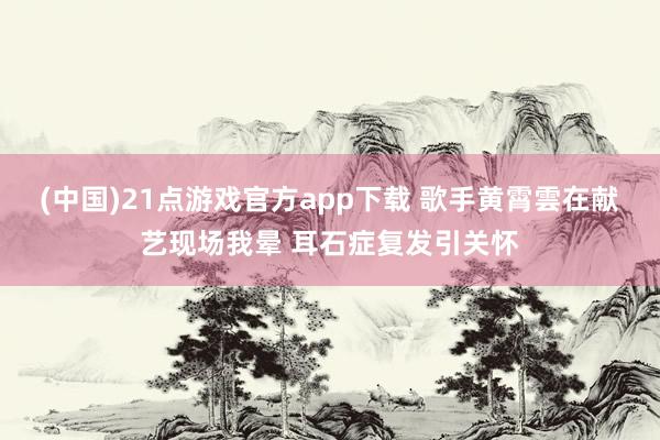 (中国)21点游戏官方app下载 歌手黄霄雲在献艺现场我晕 耳石症复发引关怀