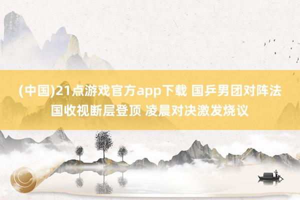 (中国)21点游戏官方app下载 国乒男团对阵法国收视断层登顶 凌晨对决激发烧议