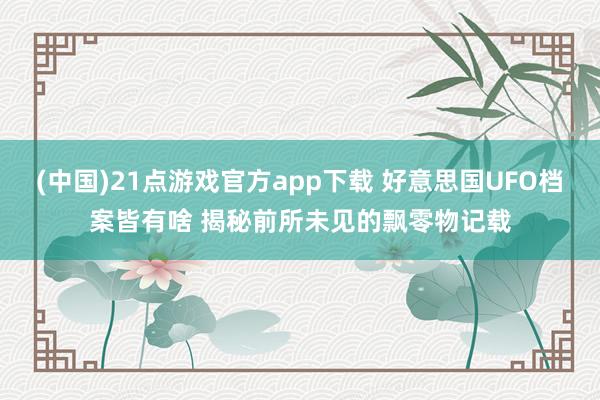 (中国)21点游戏官方app下载 好意思国UFO档案皆有啥 揭秘前所未见的飘零物记载