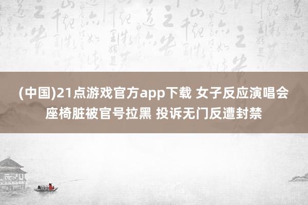 (中国)21点游戏官方app下载 女子反应演唱会座椅脏被官号拉黑 投诉无门反遭封禁