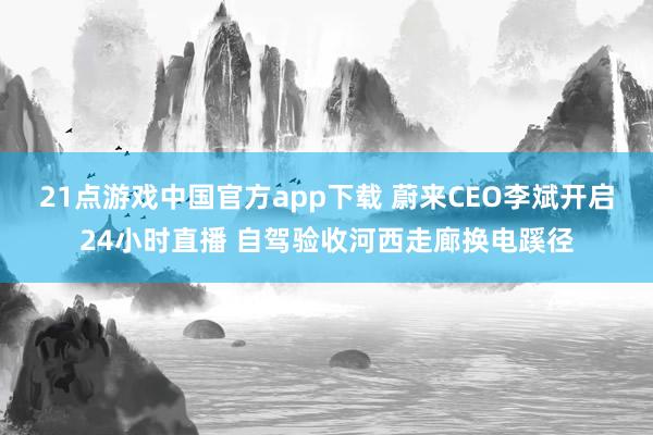 21点游戏中国官方app下载 蔚来CEO李斌开启24小时直播 自驾验收河西走廊换电蹊径