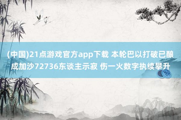 (中国)21点游戏官方app下载 本轮巴以打破已酿成加沙72736东谈主示寂 伤一火数字执续攀升
