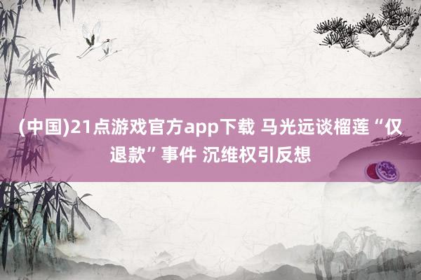 (中国)21点游戏官方app下载 马光远谈榴莲“仅退款”事件 沉维权引反想