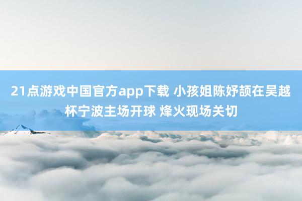 21点游戏中国官方app下载 小孩姐陈妤颉在吴越杯宁波主场开球 烽火现场关切