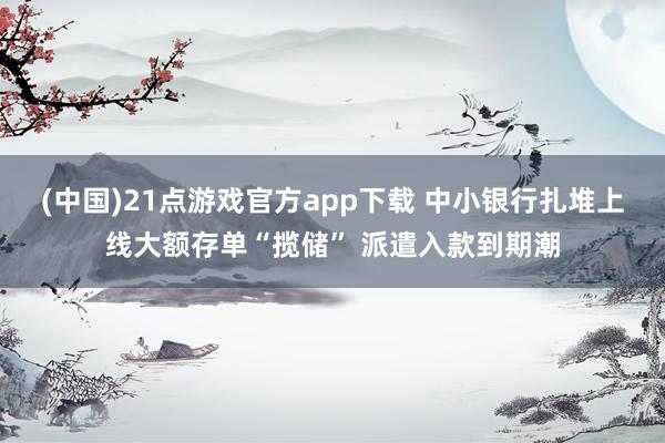 (中国)21点游戏官方app下载 中小银行扎堆上线大额存单“揽储” 派遣入款到期潮