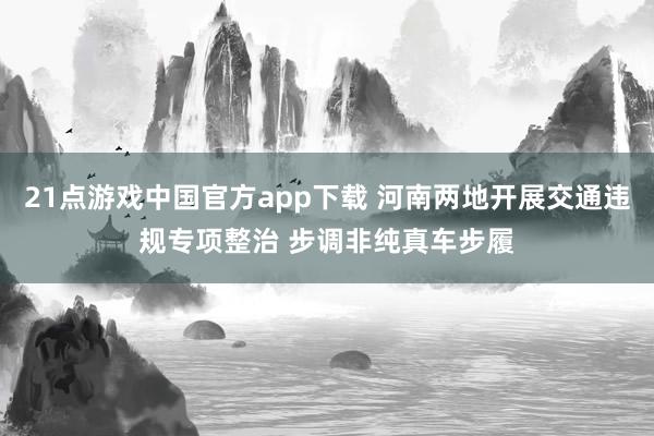 21点游戏中国官方app下载 河南两地开展交通违规专项整治 步调非纯真车步履