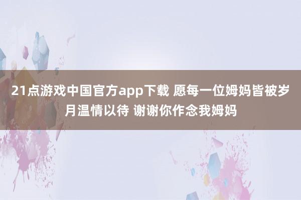 21点游戏中国官方app下载 愿每一位姆妈皆被岁月温情以待 谢谢你作念我姆妈