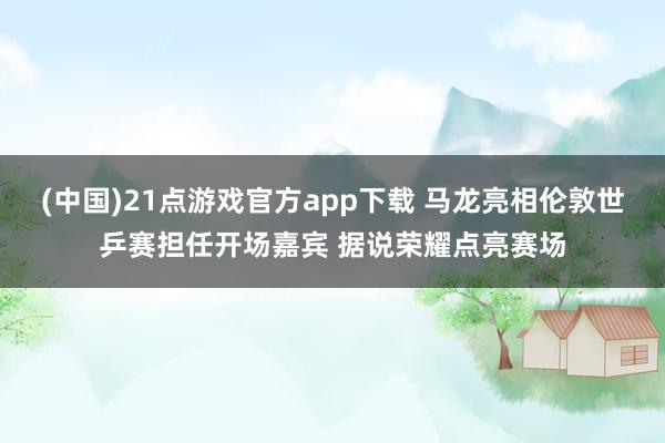 (中国)21点游戏官方app下载 马龙亮相伦敦世乒赛担任开场嘉宾 据说荣耀点亮赛场