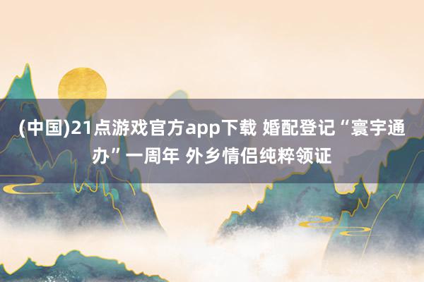 (中国)21点游戏官方app下载 婚配登记“寰宇通办”一周年 外乡情侣纯粹领证