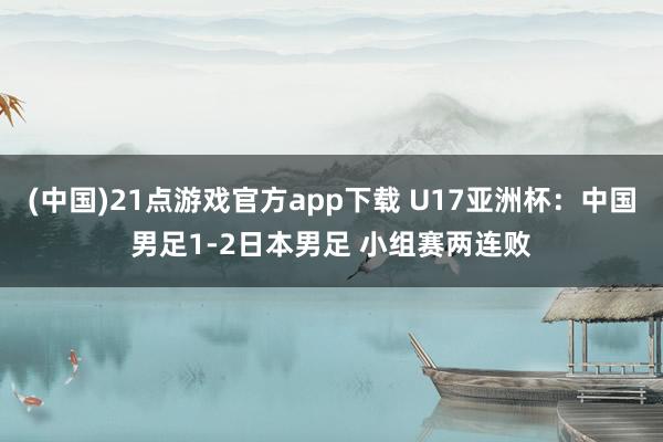 (中国)21点游戏官方app下载 U17亚洲杯：中国男足1-2日本男足 小组赛两连败