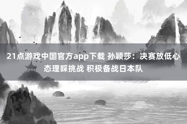 21点游戏中国官方app下载 孙颖莎：决赛放低心态理睬挑战 积极备战日本队