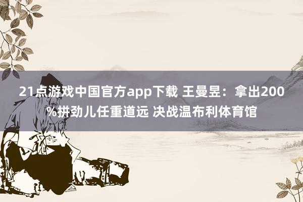 21点游戏中国官方app下载 王曼昱:拿出200%拼劲儿任重道远 决战温布利体育馆
