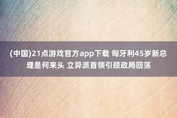 (中国)21点游戏官方app下载 匈牙利45岁新总理是何来头 立异派首领引颈政局回荡