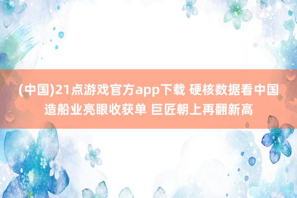 (中国)21点游戏官方app下载 硬核数据看中国造船业亮眼收获单 巨匠朝上再翻新高