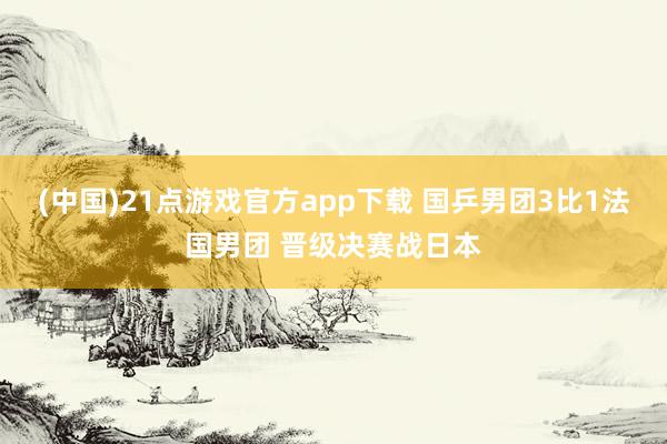 (中国)21点游戏官方app下载 国乒男团3比1法国男团 晋级决赛战日本