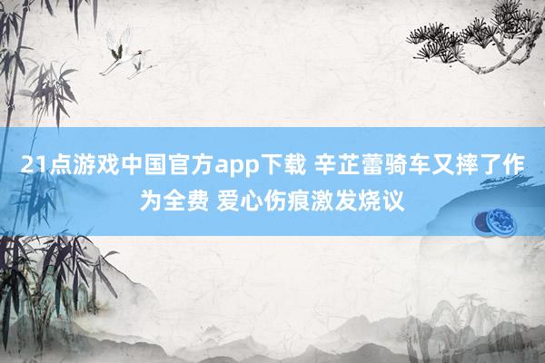 21点游戏中国官方app下载 辛芷蕾骑车又摔了作为全费 爱心伤痕激发烧议