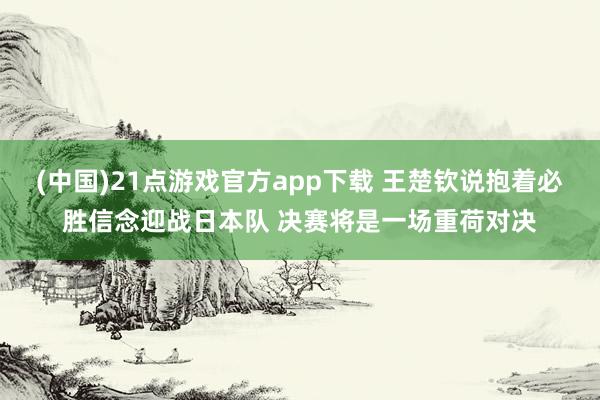 (中国)21点游戏官方app下载 王楚钦说抱着必胜信念迎战日本队 决赛将是一场重荷对决