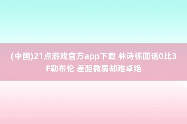 (中国)21点游戏官方app下载 林诗栋回话0比3F勒布伦 差距微弱却难卓绝