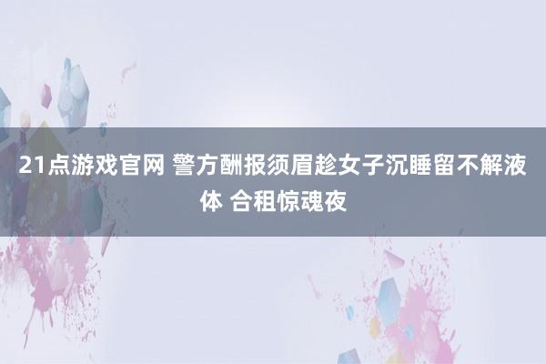 21点游戏官网 警方酬报须眉趁女子沉睡留不解液体 合租惊魂夜