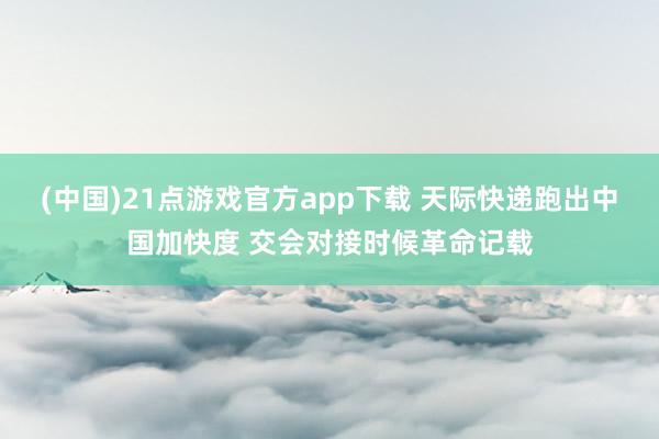(中国)21点游戏官方app下载 天际快递跑出中国加快度 交会对接时候革命记载